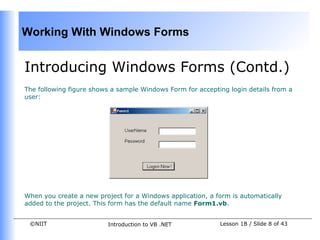 Working With Windows Forms


Introducing Windows Forms (Contd.)
The following figure shows a sample Windows Form for accepting login details from a
user:




When you create a new project for a Windows application, a form is automatically
added to the project. This form has the default name Form1.vb.


 ©NIIT                   Introduction to VB .NET            Lesson 1B / Slide 8 of 43
 