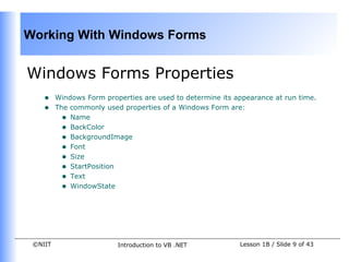Working With Windows Forms


Windows Forms Properties
    •    Windows Form properties are used to determine its appearance at run time.
    •    The commonly used properties of a Windows Form are:
           • Name
           • BackColor
           • BackgroundImage
           • Font
           • Size
           • StartPosition
           • Text
           • WindowState




 ©NIIT                    Introduction to VB .NET           Lesson 1B / Slide 9 of 43
 