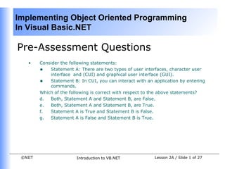 Implementing Object Oriented Programming
In Visual Basic.NET

Pre-Assessment Questions
    •    Consider the following statements:
         • Statement A: There are two types of user interfaces, character user
             interface and (CUI) and graphical user interface (GUI).
         • Statement B: In CUI, you can interact with an application by entering
             commands.
         Which of the following is correct with respect to the above statements?
         d.  Both, Statement A and Statement B, are False.
         e.  Both, Statement A and Statement B, are True.
         f.  Statement A is True and Statement B is False.
         g.  Statement A is False and Statement B is True.




 ©NIIT                  Introduction to VB.NET            Lesson 2A / Slide 1 of 27
 
