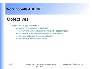 Working with ADO.NET


Objectives
    In this lesson, you will learn to:
         • Identify the features of ADO.NET
         • Identify the components of the ADO.NET object model
         • Connect to a database by creating a data adapter
         • Access a database through a dataset
         • Preview the data adapter result




 ©NIIT           Creating Data Centric Applications using   Lesson 1A / Slide 1 of 18
                              ADO.NET
 