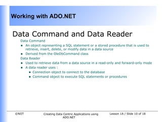 Working with ADO.NET


Data Command and Data Reader
    Data Command
    • An object representing a SQL statement or a stored procedure that is used to
       retrieve, insert, delete, or modify data in a data source
    • Derived from the OleDbCommand class
    Data Reader
    • Used to retrieve data from a data source in a read-only and forward-only mode
    • A data reader uses :
         • Connection object to connect to the database
         • Command object to execute SQL statements or procedures




 ©NIIT           Creating Data Centric Applications using   Lesson 1A / Slide 10 of 18
                              ADO.NET
 