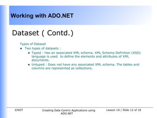 Working with ADO.NET


Dataset ( Contd.)
    Types of Dataset
    • Two types of datasets :
        • Typed : Has an associated XML schema. XML Schema Definition (XSD)
           language is used to define the elements and attributes of XML
           documents.
        • Untyped : Does not have any associated XML schema. The tables and
           columns are represented as collections.




 ©NIIT           Creating Data Centric Applications using   Lesson 1A / Slide 12 of 18
                              ADO.NET
 