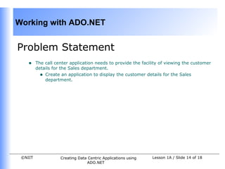 Working with ADO.NET


Problem Statement
    •    The call center application needs to provide the facility of viewing the customer
         details for the Sales department.
           • Create an application to display the customer details for the Sales
             department.




 ©NIIT              Creating Data Centric Applications using   Lesson 1A / Slide 14 of 18
                                 ADO.NET
 