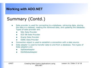 Working with ADO.NET


Summary (Contd.)
    •    Data provider is used for connecting to a database, retrieving data, storing
         the data in a dataset, reading the retrieved data, and updating the database.
         Types of data provider are:
         • SQL Data Provider
         • OLE DB Data Provider
         • Oracle Data Provider
         • ODBC Data Provider
    •    Connection object is used to establish a connection with a data source.
    •    Data adapter is used to transfer data to and from a database. Two types of
         Data adapters are:
         • SqlDataAdapter
         • OleDbDataAdapter



 ©NIIT            Creating Data Centric Applications using   Lesson 1A / Slide 17 of 18
                               ADO.NET
 