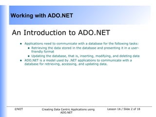 Working with ADO.NET


An Introduction to ADO.NET
    •    Applications need to communicate with a database for the following tasks:
           • Retrieving the data stored in the database and presenting it in a user-
             friendly format
           • Updating the database, that is, inserting, modifying, and deleting data
    •    ADO.NET is a model used by .NET applications to communicate with a
         database for retrieving, accessing, and updating data.




 ©NIIT              Creating Data Centric Applications using   Lesson 1A / Slide 2 of 18
                                 ADO.NET
 