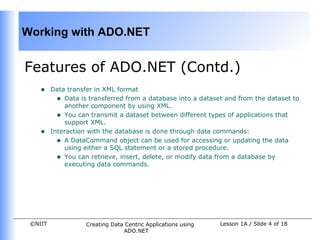 Working with ADO.NET


Features of ADO.NET (Contd.)
    •    Data transfer in XML format
           • Data is transferred from a database into a dataset and from the dataset to
             another component by using XML.
           • You can transmit a dataset between different types of applications that
             support XML.
    •    Interaction with the database is done through data commands:
           • A DataCommand object can be used for accessing or updating the data
             using either a SQL statement or a stored procedure.
           • You can retrieve, insert, delete, or modify data from a database by
             executing data commands.




 ©NIIT              Creating Data Centric Applications using   Lesson 1A / Slide 4 of 18
                                 ADO.NET
 