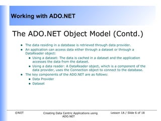 Working with ADO.NET


The ADO.NET Object Model (Contd.)
    •    The data residing in a database is retrieved through data provider.
    •    An application can access data either through a dataset or through a
         DataReader object:
           • Using a dataset: The data is cached in a dataset and the application
             accesses the data from the dataset.
           • Using a data reader: A DataReader object, which is a component of the
             data provider, uses the Connection object to connect to the database.
    •    The key components of the ADO.NET are as follows:
           • Data Provider
           • Dataset




 ©NIIT             Creating Data Centric Applications using   Lesson 1A / Slide 6 of 18
                                ADO.NET
 