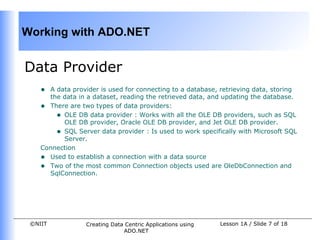 Working with ADO.NET


Data Provider
    • A data provider is used for connecting to a database, retrieving data, storing
      the data in a dataset, reading the retrieved data, and updating the database.
    • There are two types of data providers:
        • OLE DB data provider : Works with all the OLE DB providers, such as SQL
          OLE DB provider, Oracle OLE DB provider, and Jet OLE DB provider.
        • SQL Server data provider : Is used to work specifically with Microsoft SQL
          Server.
    Connection
    • Used to establish a connection with a data source
    • Two of the most common Connection objects used are OleDbConnection and
      SqlConnection.




 ©NIIT            Creating Data Centric Applications using   Lesson 1A / Slide 7 of 18
                               ADO.NET
 