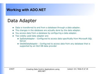 Working with ADO.NET


Data Adapter
    •    Data is transferred to and from a database through a data adapter.
    •    The changes in the database are actually done by the data adapter.
    •    You access data from a database by configuring a data adapter.
    •    Two widely used data adapter are:
           • SqlDataAdapter : Configured to access data specifically from Microsoft SQL
             Server
           • OleDbDataAdapter : Configured to access data from any database that is
             supported by an OLE DB data provider




 ©NIIT              Creating Data Centric Applications using   Lesson 1A / Slide 8 of 18
                                 ADO.NET
 
