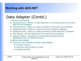Working with ADO.NET


Data Adapter (Contd.)
    Properties and Methods
    • SelectCommand : Refers to a SQL statement or a stored procedure to retrieve
       data from the database
    • InsertCommand : Refers to a data command to insert data into a database
    • UpdateCommand : Refers to a data command to update a database
    • DeleteCommand : Refers to a data command to delete data from a database
    • Fill() Method : Fills the dataset with the records from a database
    • Update() Method : Executes the corresponding InsertCommand,
       UpdateCommand, or DeleteCommand
    Creating a data adapter
    • There are three methods to create a data adapter:
         • Through a wizard
         • Using the Server Explorer window
         • Programmatically


 ©NIIT           Creating Data Centric Applications using   Lesson 1A / Slide 9 of 18
                              ADO.NET
 