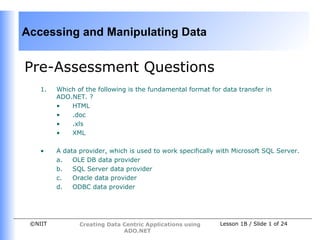 Accessing and Manipulating Data


Pre-Assessment Questions
    1.   Which of the following is the fundamental format for data transfer in
         ADO.NET. ?
         •   HTML
         •   .doc
         •   .xls
         •   XML

    •    A data provider, which is used to work specifically with Microsoft SQL Server.
         a.   OLE DB data provider
         b.   SQL Server data provider
         c.   Oracle data provider
         d.   ODBC data provider




 ©NIIT          Creating Data Centric Applications using     Lesson 1B / Slide 1 of 24
                              ADO.NET
 