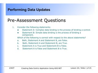 Performing Data Updates


Pre-Assessment Questions
   1.   Consider the following statements:
        • Statement A: Complex data binding is the process of binding a control.
        • Statement B: Simple data binding is the process of binding a
            component.
        Which of the following is correct with respect to the above statements?
        a.  Both, Statement A and Statement B, are False.
        b.   Both, Statement A and Statement B, are True.
        c.   Statement A is True and Statement B is False.
        d.   Statement A is False and Statement B is True.




©NIIT       Creating Data Centric Application Using ADO.NET   Lesson 2A / Slide 1 of 25
 