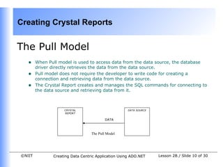 Creating Crystal Reports


The Pull Model
   •    When Pull model is used to access data from the data source, the database
        driver directly retrieves the data from the data source.
   •    Pull model does not require the developer to write code for creating a
        connection and retrieving data from the data source.
   •    The Crystal Report creates and manages the SQL commands for connecting to
        the data source and retrieving data from it.



                    CRYSTAL                          DATA SOURCE
                    REPORT

                                          DATA



                                  The Pull Model




©NIIT          Creating Data Centric Application Using ADO.NET     Lesson 2B / Slide 10 of 30
 