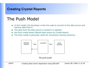 Creating Crystal Reports


The Push Model
   •    In this model, the developer writes the code to connect to the data source and
        retrieve data from it.
   •    The data from the data source is cached in a dataset.
   •    the Push model allows filtered data access by Crystal Report.
   •    The Push model is generally useful for connection sharing scenarios.



                  CRYSTAL              DATASET              DATA
                  REPORT      Data                Data     SOURCE




                                     The push model

©NIIT           Creating Data Centric Application Using ADO.NET     Lesson 2B / Slide 11 of 30
 