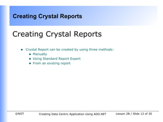 Creating Crystal Reports


Creating Crystal Reports

   •    Crystal Report can be created by using three methods:
          • Manually
          • Using Standard Report Expert
          • From an existing report




©NIIT          Creating Data Centric Application Using ADO.NET   Lesson 2B / Slide 12 of 30
 