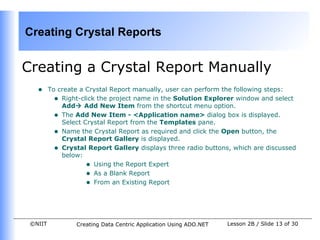 Creating Crystal Reports


Creating a Crystal Report Manually
   •     To create a Crystal Report manually, user can perform the following steps:
           • Right-click the project name in the Solution Explorer window and select
             Add Add New Item from the shortcut menu option.
           • The Add New Item - <Application name> dialog box is displayed.
             Select Crystal Report from the Templates pane.
           • Name the Crystal Report as required and click the Open button, the
             Crystal Report Gallery is displayed.
           • Crystal Report Gallery displays three radio buttons, which are discussed
             below:
                     • Using the Report Expert
                     • As a Blank Report
                     • From an Existing Report



 ©NIIT           Creating Data Centric Application Using ADO.NET   Lesson 2B / Slide 13 of 30
 