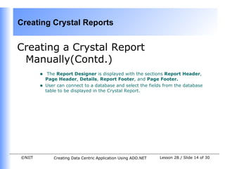 Creating Crystal Reports


Creating a Crystal Report
 Manually(Contd.)
        •    The Report Designer is displayed with the sections Report Header,
            Page Header, Details, Report Footer, and Page Footer.
        •   User can connect to a database and select the fields from the database
            table to be displayed in the Crystal Report.




©NIIT          Creating Data Centric Application Using ADO.NET   Lesson 2B / Slide 14 of 30
 