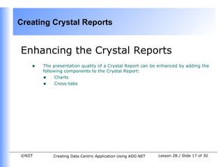 Creating Crystal Reports


Enhancing the Crystal Reports
    •   The presentation quality of a Crystal Report can be enhanced by adding the
        following components to the Crystal Report:
        • Charts
        • Cross-tabs




©NIIT       Creating Data Centric Application Using ADO.NET   Lesson 2B / Slide 17 of 30
 
