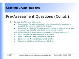 Creating Crystal Reports


Pre-Assessment Questions (Contd.)
   2.   Consider the following statements:
        • Statement A: The AcceptChanges() method is called for a dataset to
            accept all the changes made to the dataset.
        • Statement B: When the AcceptChanges() method is called, it overwrites
            the current version of a record with the proposed version.
        Which of the following is correct with respect to the above statements?
        a.  Both, Statement A and Statement B, are False.
        b.   Both, Statement A and Statement B, are True.
        c.   Statement A is True and Statement B is False.
        d.   Statement A is False and Statement B is True.




©NIIT        Creating Data Centric Application Using ADO.NET   Lesson 2B / Slide 2 of 30
 