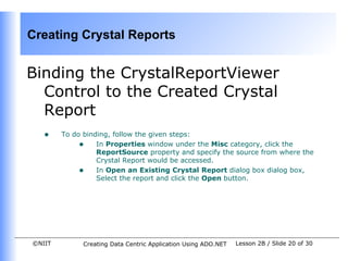 Creating Crystal Reports


Binding the CrystalReportViewer
  Control to the Created Crystal
  Report
   •    To do binding, follow the given steps:
             • In Properties window under the Misc category, click the
                  ReportSource property and specify the source from where the
                  Crystal Report would be accessed.
             • In Open an Existing Crystal Report dialog box dialog box,
                  Select the report and click the Open button.




©NIIT        Creating Data Centric Application Using ADO.NET   Lesson 2B / Slide 20 of 30
 