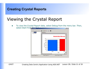 Creating Crystal Reports


Viewing the Crystal Report
   •    To view the Crystal Report data, select Debug from the menu bar. Then,
        select Start from the Debug menu.




©NIIT         Creating Data Centric Application Using ADO.NET   Lesson 2B / Slide 21 of 30
 