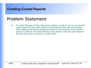 Creating Crystal Reports


Problem Statement
   •    The Sales Manager of Diaz Telecommunications needs to view a summarized
        report containing the order details for the products with sale price greater
        than $3000 to identify the potential market for the products in the coming
        period. In addition, the Sales Manager also needs to view the percentage of
        the sale price paid as advance for each order.




©NIIT         Creating Data Centric Application Using ADO.NET   Lesson 2B / Slide 23 of 30
 