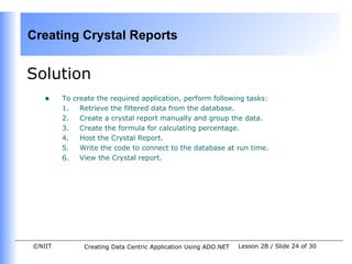 Creating Crystal Reports


Solution
   •    To create the required application, perform following tasks:
        1.   Retrieve the filtered data from the database.
        2.   Create a crystal report manually and group the data.
        3.   Create the formula for calculating percentage.
        4.   Host the Crystal Report.
        5.   Write the code to connect to the database at run time.
        6.   View the Crystal report.




©NIIT         Creating Data Centric Application Using ADO.NET   Lesson 2B / Slide 24 of 30
 