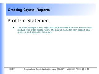 Creating Crystal Reports


Problem Statement
   •    The Sales Manager of Diaz Telecommunications needs to view a summarized
        product-wise order details report. The product name for each product also
        needs to be displayed in the report.




©NIIT         Creating Data Centric Application Using ADO.NET   Lesson 2B / Slide 26 of 30
 