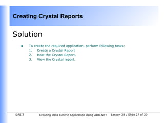 Creating Crystal Reports


Solution
   •    To create the required application, perform following tasks:
        1.   Create a Crystal Report
        2.   Host the Crystal Report.
        3.   View the Crystal report.




©NIIT         Creating Data Centric Application Using ADO.NET   Lesson 2B / Slide 27 of 30
 