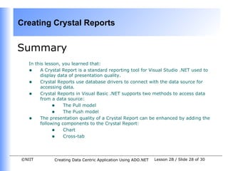 Creating Crystal Reports


Summary
   In this lesson, you learned that:
   • A Crystal Report is a standard reporting tool for Visual Studio .NET used to
        display data of presentation quality.
   • Crystal Reports use database drivers to connect with the data source for
        accessing data.
   • Crystal Reports in Visual Basic .NET supports two methods to access data
        from a data source:
              • The Pull model
              • The Push model
   • The presentation quality of a Crystal Report can be enhanced by adding the
        following components to the Crystal Report:
              • Chart
              • Cross-tab


©NIIT         Creating Data Centric Application Using ADO.NET   Lesson 2B / Slide 28 of 30
 