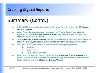 Creating Crystal Reports


Summary (Contd.)
   •    A Crystal Report can be hosted in a Windows Form by using the Windows
        Forms Viewer.
   •    Apart from allowing an easy viewing of the Crystal Report in a Windows
        application, the Windows Forms Viewer also dynamically updates the
        Crystal Report that is hosted.
   •    The Windows Forms Viewer can be inserted into a Windows application by
        dragging the CrystalReportViewer control from the Toolbox into the form.
   •    The Windows Forms Viewer contains the following components:
             • Toolbar
             • Group Tree
             • Main Report Window
   •    An interaction can be created between the Windows Forms Viewer and
        other controls on the Windows Form by handling the events of the Windows
        Form controls and the Windows Forms Viewer.



©NIIT        Creating Data Centric Application Using ADO.NET   Lesson 2B / Slide 29 of 30
 