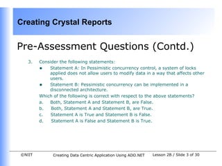 Creating Crystal Reports


Pre-Assessment Questions (Contd.)
   3.   Consider the following statements:
        • Statement A: In Pessimistic concurrency control, a system of locks
            applied does not allow users to modify data in a way that affects other
            users.
        • Statement B: Pessimistic concurrency can be implemented in a
            disconnected architecture.
        Which of the following is correct with respect to the above statements?
        a.  Both, Statement A and Statement B, are False.
        b.   Both, Statement A and Statement B, are True.
        c.   Statement A is True and Statement B is False.
        d.   Statement A is False and Statement B is True.




©NIIT         Creating Data Centric Application Using ADO.NET   Lesson 2B / Slide 3 of 30
 