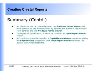 Creating Crystal Reports


Summary (Contd.)
   •    An interaction can be created between the Windows Forms Viewer and
        other controls on the Windows Form by handling the events of the Windows
        Form controls and the Windows Forms Viewer.
   •    To display a Crystal Report, it has to be bound to a CrystalReportViewer
        control.
   •    A Crystal Report can be bound to a CrystalReportViewer control by setting
        the ReportSource property of the CrystalReportViewer control to the
        path of the Crystal Report file.




©NIIT         Creating Data Centric Application Using ADO.NET   Lesson 2B / Slide 30 of 30
 
