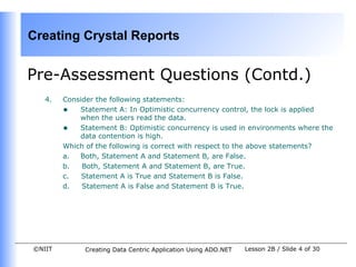 Creating Crystal Reports


Pre-Assessment Questions (Contd.)
   4.   Consider the following statements:
        • Statement A: In Optimistic concurrency control, the lock is applied
            when the users read the data.
        • Statement B: Optimistic concurrency is used in environments where the
            data contention is high.
        Which of the following is correct with respect to the above statements?
        a.  Both, Statement A and Statement B, are False.
        b.   Both, Statement A and Statement B, are True.
        c.   Statement A is True and Statement B is False.
        d.   Statement A is False and Statement B is True.




©NIIT        Creating Data Centric Application Using ADO.NET   Lesson 2B / Slide 4 of 30
 