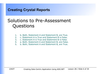 Creating Crystal Reports


Solutions to Pre-Assessment
  Questions
        1.   b. Both, Statement A and Statement B, are True.
        2.   c. Statement A is True and Statement B is False.
        3.   c. Statement A is True and Statement B is False.
        4.   a. Both, Statement A and Statement B, are False.
        5.   b. Both, Statement A and Statement B, are True.




©NIIT           Creating Data Centric Application Using ADO.NET   Lesson 2B / Slide 6 of 30
 