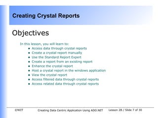 Creating Crystal Reports


Objectives
   In this lesson, you will learn to:
        • Access data through crystal reports
        • Create a crystal report manually
        • Use the Standard Report Expert
        • Create a report from an existing report
        • Enhance the crystal report
        • Host a crystal report in the windows application
        • View the crystal report
        • Access filtered data through crystal reports
        • Access related data through crystal reports




©NIIT         Creating Data Centric Application Using ADO.NET   Lesson 2B / Slide 7 of 30
 
