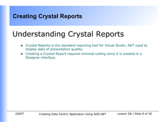 Creating Crystal Reports


Understanding Crystal Reports
   •    Crystal Reports is the standard reporting tool for Visual Studio .NET used to
        display data of presentation quality.
   •    Creating a Crystal Report requires minimal coding since it is created in a
        Designer interface.




©NIIT           Creating Data Centric Application Using ADO.NET   Lesson 2B / Slide 8 of 30
 
