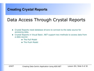 Creating Crystal Reports


Data Access Through Crystal Reports

   •    Crystal Reports need database drivers to connect to the data source for
        accessing data.
   •    Crystal Reports in Visual Basic .NET support two methods to access data from
        a data source:
               • The Pull Model
               • The Push Model




©NIIT           Creating Data Centric Application Using ADO.NET   Lesson 2B / Slide 9 of 30
 