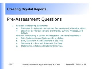 Creating Crystal Reports


Pre-Assessment Questions
   1.   Consider the following statements:
        • Statement A: A dataset can maintain four versions of a DataRow object.
        • Statement B: The four versions are Original, Current, Proposed, and
            Default.
        Which of the following is correct with respect to the above statements?
        a.  Both, Statement A and Statement B, are False.
        b.   Both, Statement A and Statement B, are True.
        c.   Statement A is True and Statement B is False.
        d.   Statement A is False and Statement B is True.




©NIIT        Creating Data Centric Application Using ADO.NET   Lesson 2B / Slide 1 of 30
 
