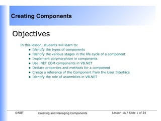 Creating Components


Objectives
    In this lesson, students will learn to:
         • Identify the types of components
         • Identify the various stages in the life cycle of a component
         • Implement polymorphism in components
         • Use .NET COM components in VB.NET
         • Declare properties and methods for a component
         • Create a reference of the Component from the User Interface
         • Identify the role of assemblies in VB.NET




 ©NIIT        Creating and Managing Components              Lesson 1A / Slide 1 of 24
 