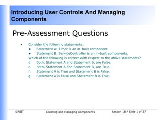 Introducing User Controls And Managing
Components

Pre-Assessment Questions
    •    Consider the following statements:
         • Statement A: Timer is an in-built component.
         • Statement B: ServiceController is an in-built components.
         Which of the following is correct with respect to the above statements?
         d.  Both, Statement A and Statement B, are False.
         e.  Both, Statement A and Statement B, are True.
         f.  Statement A is True and Statement B is False.
         g.  Statement A is False and Statement B is True.




 ©NIIT              Creating and Managing components         Lesson 1B / Slide 1 of 27
 