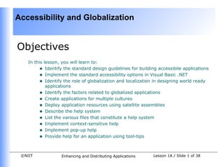 Accessibility and Globalization


Objectives
    In this lesson, you will learn to:
         • Identify the standard design guidelines for building accessibile applications
         • Implement the standard accessibility options in Visual Basic .NET
         • Identify the role of globalization and localization in designing world ready
             applications
         • Identify the factors related to globalized applications
         • Create applications for multiple cultures
         • Deploy application resources using satellite assemblies
         • Describe the help system
         • List the various files that constitute a help system
         • Implement context-sensitive help
         • Implement pop-up help
         • Provide help for an application using tool-tips


 ©NIIT             Enhancing and Distributing Applications    Lesson 1A / Slide 1 of 38
 