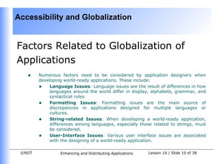Accessibility and Globalization


Factors Related to Globalization of
Applications
    •    Numerous factors need to be considered by application designers when
         developing world-ready applications. These include:
         • Language Issues: Language issues are the result of differences in how
              languages around the world differ in display, alphabets, grammar, and
              syntactical rules.
         • Formatting Issues: Formatting issues are the main source of
              discrepancies in applications designed for multiple languages or
              cultures.
         • String-related Issues: When developing a world-ready application,
              differences among languages, especially those related to strings, must
              be considered.
         • User-Interface Issues: Various user interface issues are associated
              with the designing of a world-ready application.

 ©NIIT            Enhancing and Distributing Applications   Lesson 1A / Slide 10 of 38
 