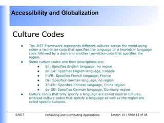 Accessibility and Globalization


Culture Codes
    •    The .NET Framework represents different cultures across the world using
         either a two-letter code that specifies the language or a two-letter language
         code followed by a dash and another two-letter-code that specifies the
         region.
    •    Some culture codes and their descriptions are:
              • En: Specifies English language, no region
              • en-CA: Specifies English language, Canada
              • fr-FR: Specifies French language, France
              • De: Specifies German language, no region
              • Zh-CN: Specifies Chinese language, China region
              • de-DE: Specifies German language, Germany region
    •    Culture codes that only specify a language are called neutral cultures,
         whereas culture codes that specify a language as well as the region are
         called specific cultures.


 ©NIIT             Enhancing and Distributing Applications   Lesson 1A / Slide 12 of 38
 