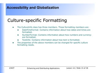 Accessibility and Globalization


Culture-specific Formatting
    •    The CultureInfo class has three members. These formatting members are:
         • DateTimeFormat: Contains information about how dates and times are
              formatted.
         • NumberFormat: Contains information about how numbers and currency
              are formatted.
         • TextInfo: Contains information about how text is formatted.
    •    The properties of the above members can be changed for specific culture
         formatting needs.




 ©NIIT            Enhancing and Distributing Applications   Lesson 1A / Slide 14 of 38
 