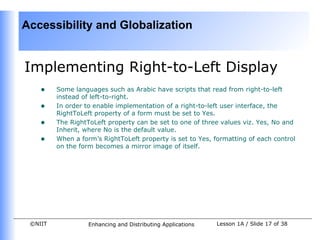 Accessibility and Globalization


Implementing Right-to-Left Display
    •    Some languages such as Arabic have scripts that read from right-to-left
         instead of left-to-right.
    •    In order to enable implementation of a right-to-left user interface, the
         RightToLeft property of a form must be set to Yes.
    •    The RightToLeft property can be set to one of three values viz. Yes, No and
         Inherit, where No is the default value.
    •    When a form’s RightToLeft property is set to Yes, formatting of each control
         on the form becomes a mirror image of itself.




 ©NIIT             Enhancing and Distributing Applications   Lesson 1A / Slide 17 of 38
 