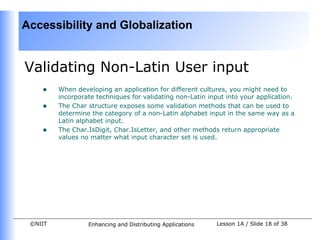 Accessibility and Globalization


Validating Non-Latin User input
    •    When developing an application for different cultures, you might need to
         incorporate techniques for validating non-Latin input into your application.
    •    The Char structure exposes some validation methods that can be used to
         determine the category of a non-Latin alphabet input in the same way as a
         Latin alphabet input.
    •    The Char.IsDigit, Char.IsLetter, and other methods return appropriate
         values no matter what input character set is used.




 ©NIIT            Enhancing and Distributing Applications   Lesson 1A / Slide 18 of 38
 