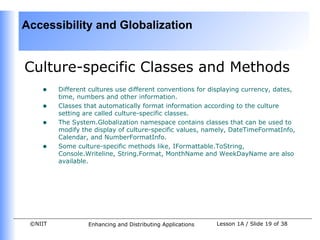 Accessibility and Globalization


Culture-specific Classes and Methods
    •    Different cultures use different conventions for displaying currency, dates,
         time, numbers and other information.
    •    Classes that automatically format information according to the culture
         setting are called culture-specific classes.
    •    The System.Globalization namespace contains classes that can be used to
         modify the display of culture-specific values, namely, DateTimeFormatInfo,
         Calendar, and NumberFormatInfo.
    •    Some culture-specific methods like, IFormattable.ToString,
         Console.Writeline, String.Format, MonthName and WeekDayName are also
         available.




 ©NIIT            Enhancing and Distributing Applications   Lesson 1A / Slide 19 of 38
 