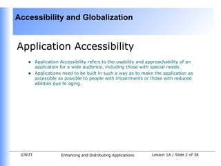 Accessibility and Globalization


Application Accessibility
    •    Application Accessibility refers to the usability and approachability of an
         application for a wide audience, including those with special needs.
    •    Applications need to be built in such a way as to make the application as
         accessible as possible to people with impairments or those with reduced
         abilities due to aging.




 ©NIIT               Enhancing and Distributing Applications    Lesson 1A / Slide 2 of 38
 