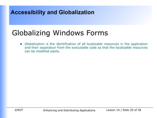 Accessibility and Globalization


Globalizing Windows Forms
    •    Globalization is the identification of all localizable resources in the application
         and their separation from the executable code so that the localizable resources
         can be modified easily.




 ©NIIT               Enhancing and Distributing Applications    Lesson 1A / Slide 20 of 38
 
